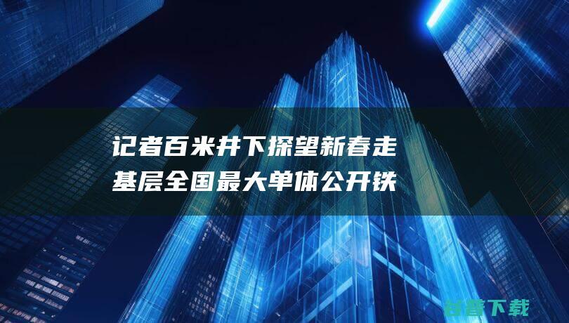 记者百米井下探望 新春走基层 全国最大单体公开铁矿春节大赶工 (百米深井)