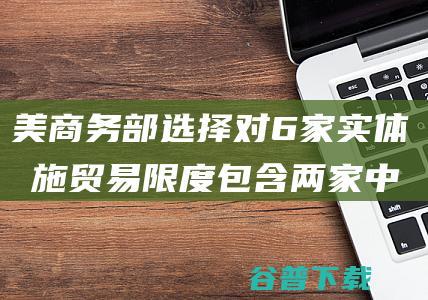 美商务部选择对6家实体实施贸易限度 包含两家中国实体 又打压！外媒 (美商务部23家)