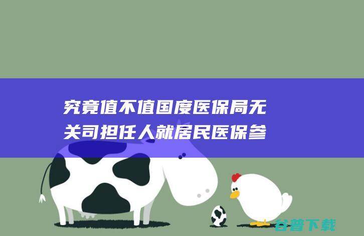 究竟值不值 国度医保局无关司担任人就居民医保参保答记者问 一年花380元参与居民医保