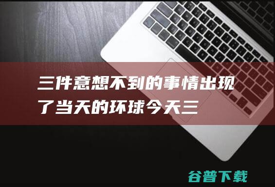 三件意想不到的事情出现了！ 当天的环球 (今天三件意想不到事情发生)