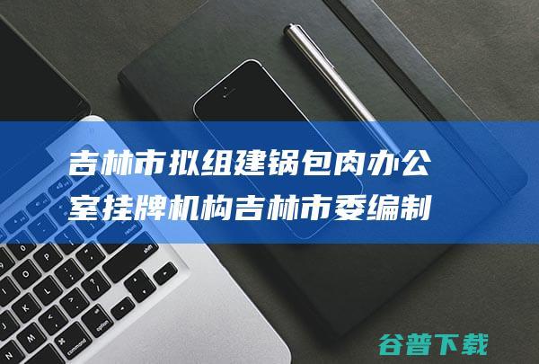 吉林市拟组建锅包肉办公室 挂牌机构 吉林市委编制办回应 (吉林市拟组建公司名单)