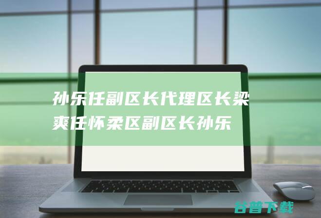 孙乐任副区长 代理区长 梁爽任怀柔区副区长 (孙乐任副区长简历)