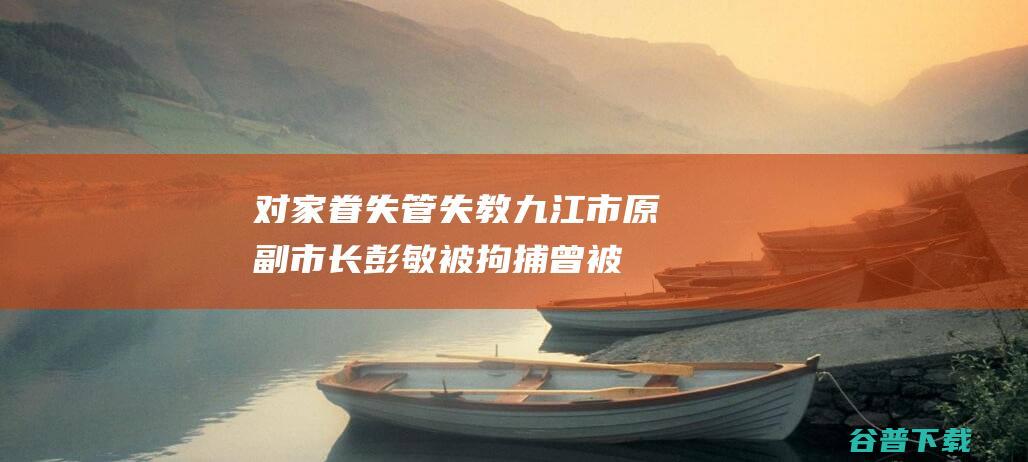 对家眷失管失教 九江市原副市长彭敏被拘捕！曾被批 (对家眷失管失信的认定)