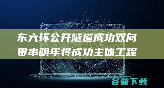 东六环公开隧道成功双向贯串 明年将成功主体工程完工 (东六环公开隧道在哪里)