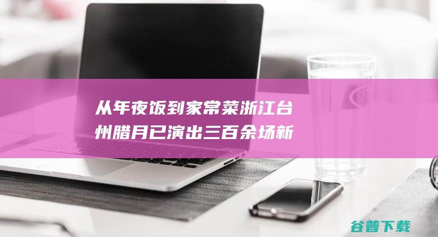 从年夜饭到家常菜 浙江台州腊月已演出三百余场 新春走基层 村晚 (年夜饭到家 北京)