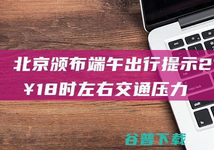 北京颁布端午出行提示 21日18时左右交通压力最突出 (北京端午节)