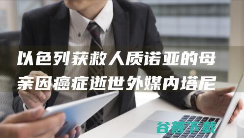 以色列获救人质诺亚的母亲因癌症逝世 外媒 内塔尼亚胡发帖哀悼 (以色列获救人质)