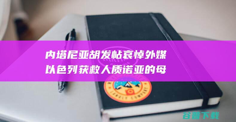 内塔尼亚胡发帖哀悼 外媒 以色列获救人质诺亚的母亲因癌症逝世 (内塔尼亚胡发言)