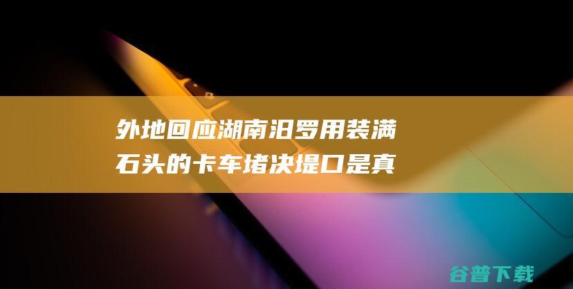 外地回应 湖南汨罗用装满石头的卡车堵决堤口 是真的！ (外地回应湖南防疫政策)