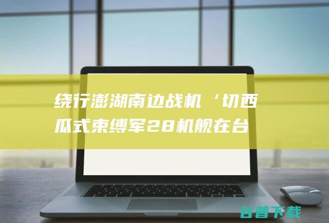 绕行澎湖南边 战机‘切西瓜式 束缚军28机舰在台海周边优惠 台媒紧盯 (广西日报发行量)