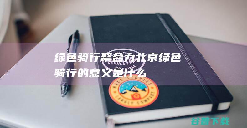 绿色骑行聚合力 北京 (绿色骑行的意义是什么)