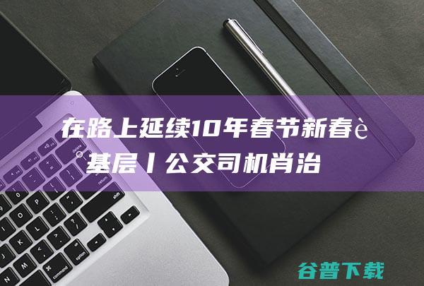 在路上 延续10年春节 新春走基层丨公交司机肖治卫 (在路上继续前行)