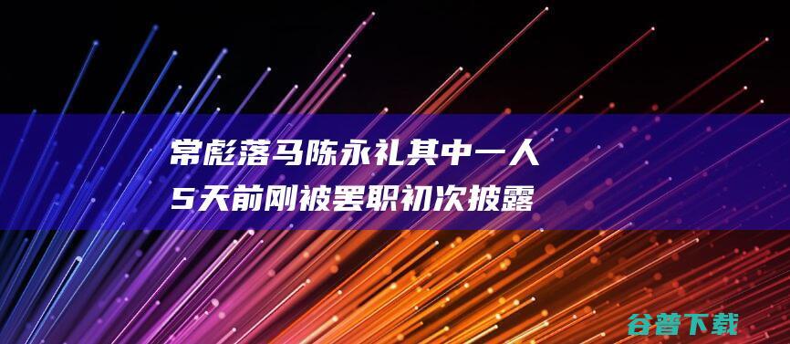 常彪落马 陈永礼 其中一人5天前刚被罢职 初次披露！白越冉 (常彪 简介)