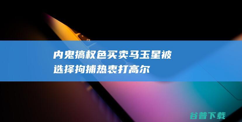 内鬼搞权色买卖马玉星被选择拘捕热衷打高尔