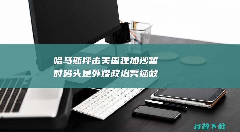 哈马斯抨击美国建加沙暂时码头是 外媒 政治秀 拯救体面 目标是 (哈马斯抨击美国的原因)