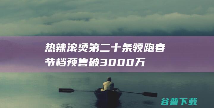 热辣滚烫 第二十条 领跑 春节档预售破3000万 (热辣滚烫第二十条飞驰人生票房)