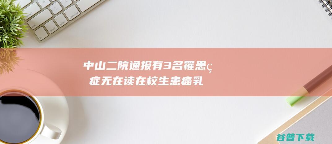 中山二院通报 有3名罹患癌症 无在读在校生患癌 乳腺外科团队多人患癌 (中山二院通报最新消息)