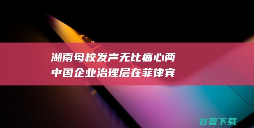 湖南母校发声 无比痛心 两中国企业治理层在菲律宾遭绑架杀害 系低劣毕业生 (湖南两高校争议)