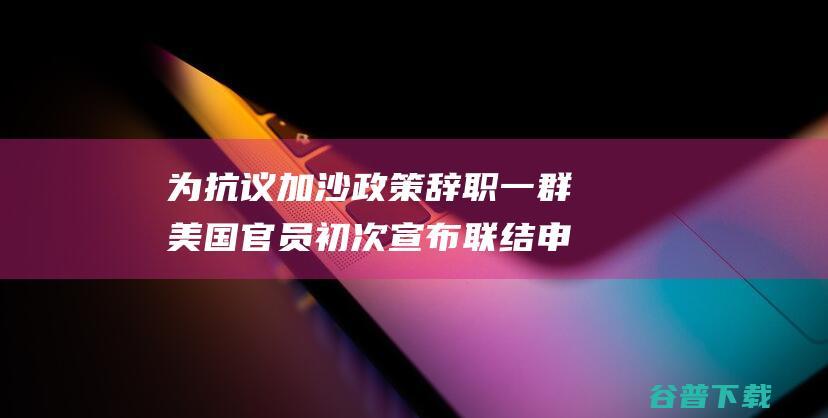 为抗议加沙政策辞职 一群美国官员初次宣布联结申明