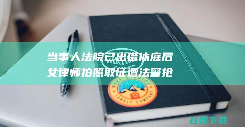 当事人 法院已出借 休庭后女律师拍照取证遭法警抢走手机 (当事人法院已受理案件)