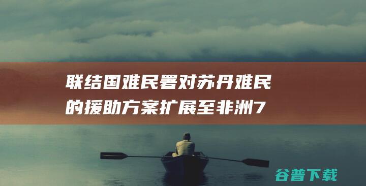 联结国难民署 对苏丹难民的援助方案扩展至非洲7个国度 (联合国难民署措施)