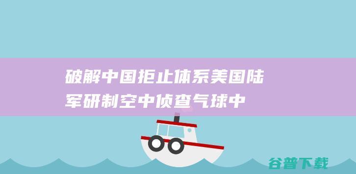 破解中国拒止体系 美国陆军研制空中侦查气球 (中国如何破解美国遏制)