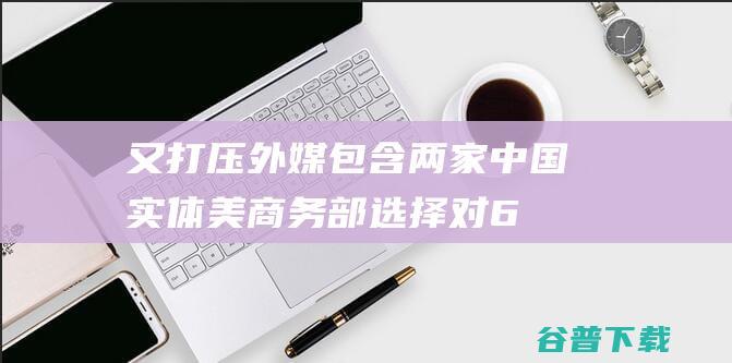 又打压！外媒 包含两家中国实体 美商务部选择对6家实体实施贸易限度 (外交部再回应美方打压中国媒体)