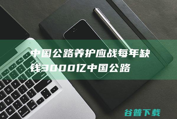 中国公路养护应战 每年缺钱3000亿 (中国公路养护检测技术有限公司)