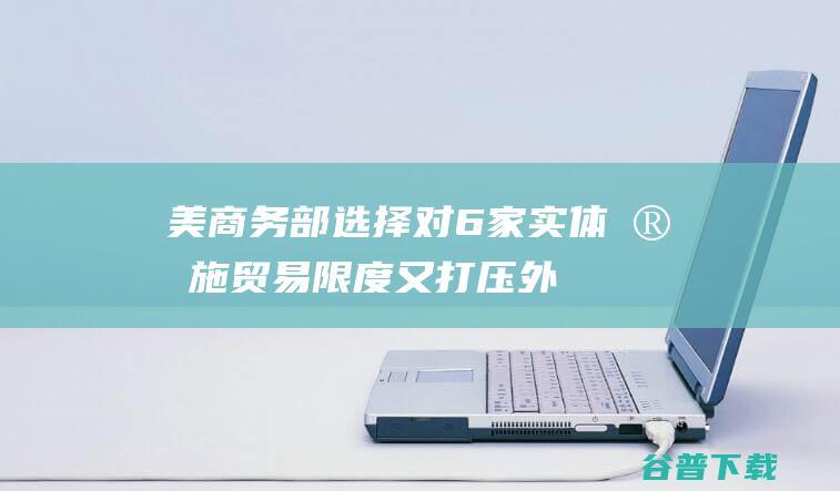 美商务部选择对6家实体实施贸易限度 又打压！外媒 包含两家中国实体 (美国商务部bis)