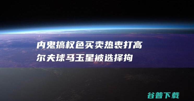 内鬼 搞权色买卖！ 热衷打高尔夫球 马玉星被选择拘捕！