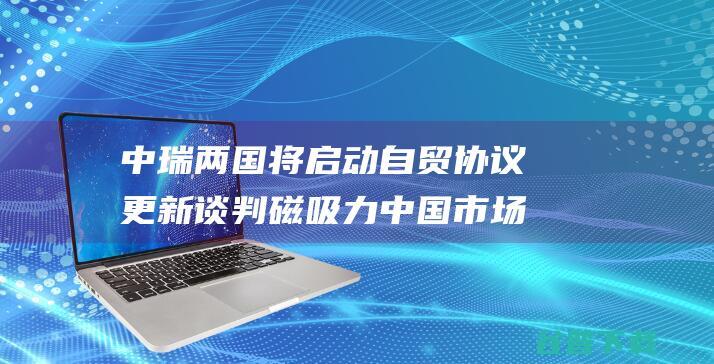 中瑞两国将启动自贸协议更新谈判 磁吸力 中国市场监禁弱小 (中瑞两国的交往合作)