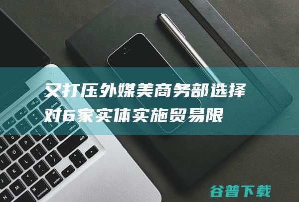 又打压！外媒 美商务部选择对6家实体实施贸易限度 包含两家中国实体 (外交部再回应美方打压中国媒体)