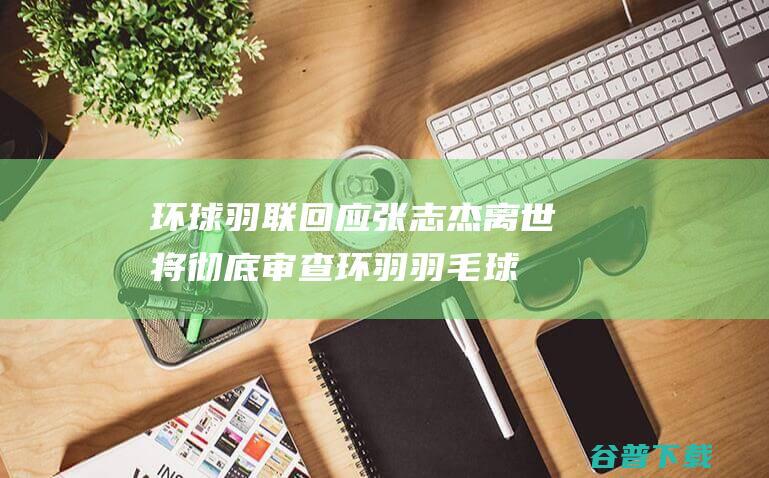 环球羽联回应张志杰离世将彻底审查环羽羽毛球