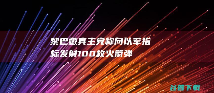 黎巴嫩真主党称向以军指标发射100枚火箭弹