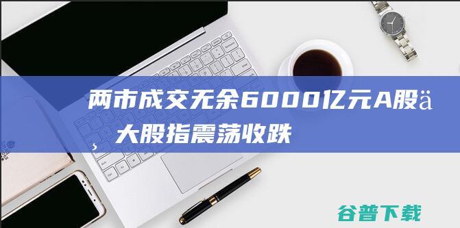 两市成交无余6000亿元A股三大股指震荡收跌