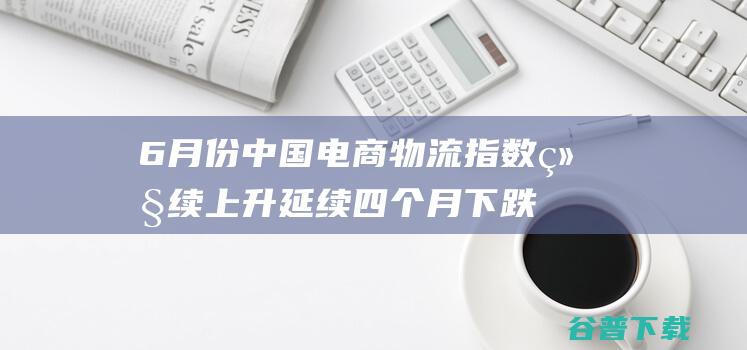 6月份中国电商物流指数继续上升延续四个月下跌