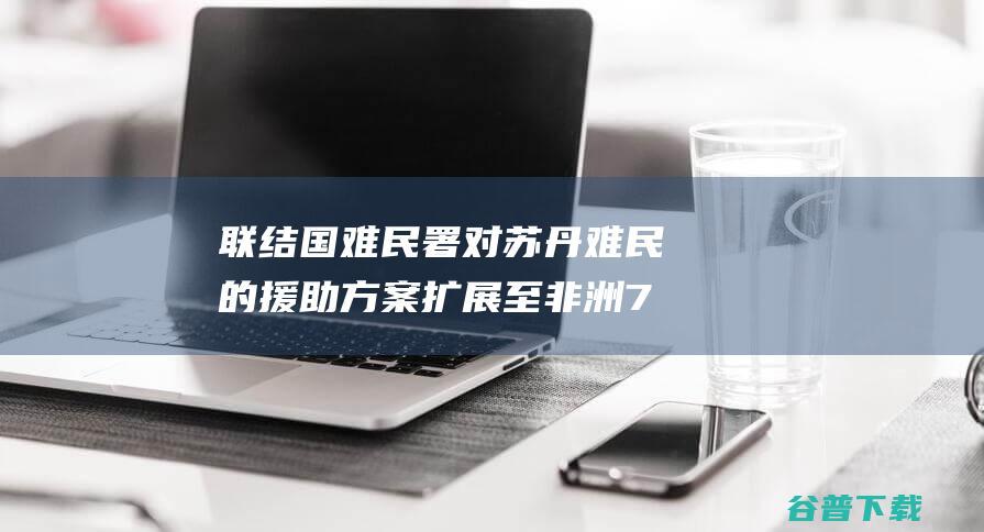 联结国难民署 对苏丹难民的援助方案扩展至非洲7个国度 (联和国难民署)