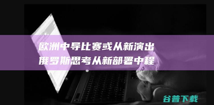 欧洲中导比赛或从新演出 俄罗斯思考从新部署中程导弹 (中欧擂台赛)