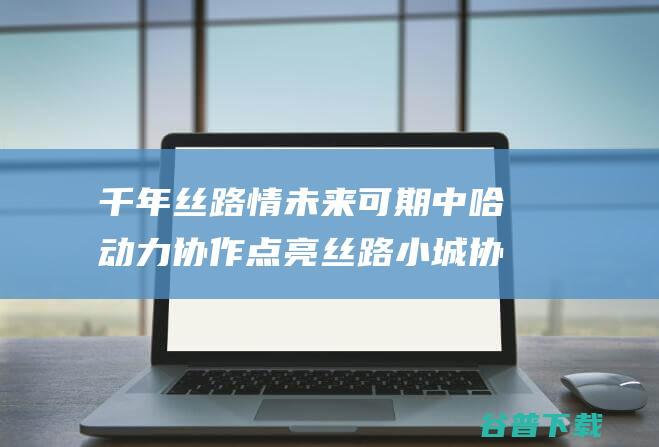 千年丝路情未来可期中哈协作点亮丝路小城协