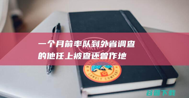 一个月前率队到外省调查的他任上被查！还曾 作地下检讨 (大约一个月前)