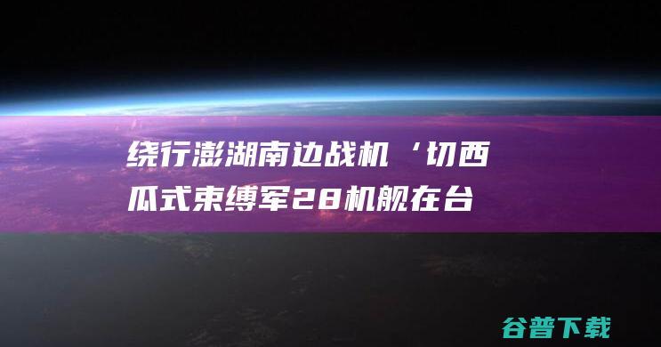 绕行澎湖南边战机‘切西瓜式束缚军28机舰在台