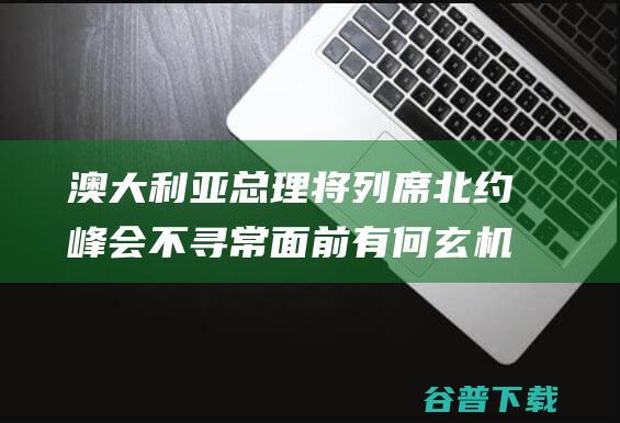 澳大利亚总理将列席北约峰会 不寻常面前有何玄机 (澳大利亚总统叫什么名字)