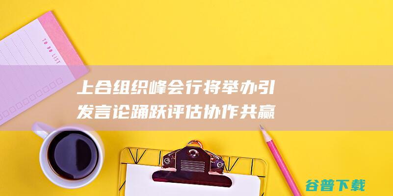 上合组织峰会行将举办引发言论踊跃评估 协作共赢势无法挡 生机勃勃 (上合组织峰会2024)