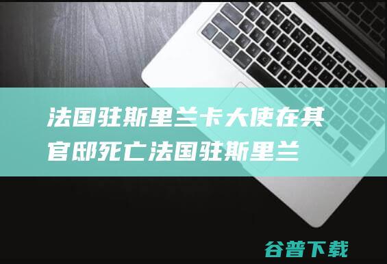 法国驻斯里兰卡大使在其官邸死亡 (法国驻斯里兰卡大使在其官邸死亡原因)