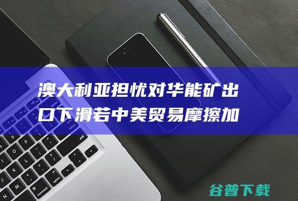 澳大利亚担忧对华能矿出口下滑若中美贸易摩擦加