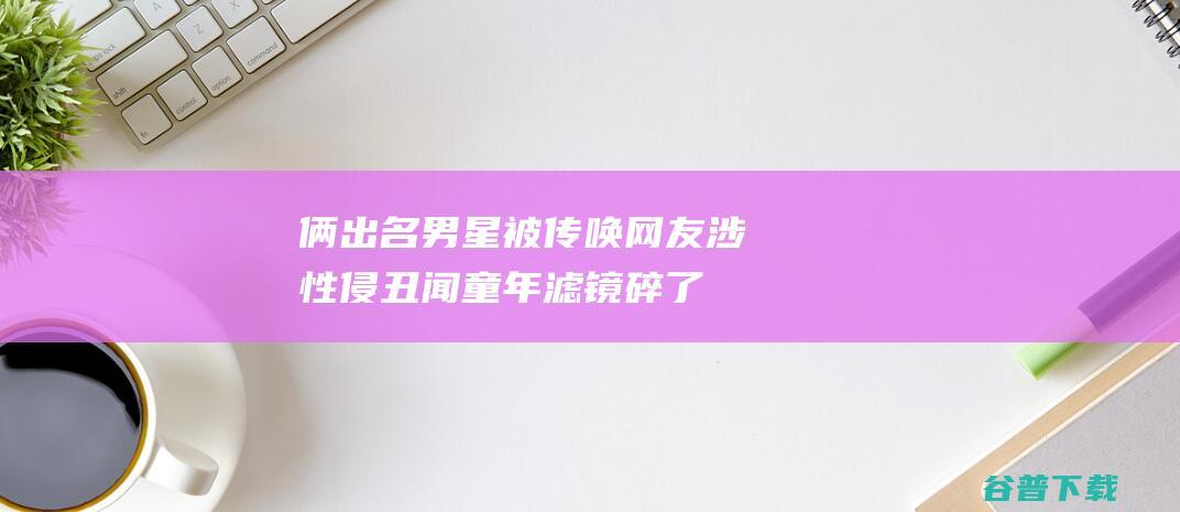 俩出名男星被传唤网友涉性侵丑闻童年滤镜碎了