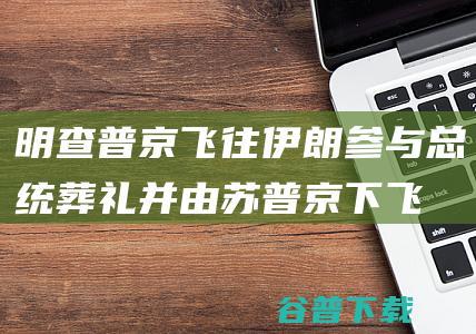 明查普京飞往伊朗参与总统葬礼并由苏普京下飞