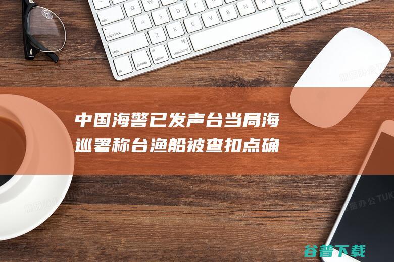 中国海警已发声 台当局 海巡署 称台渔船被查扣点确真实大陆水域内 (看一下中国海警)