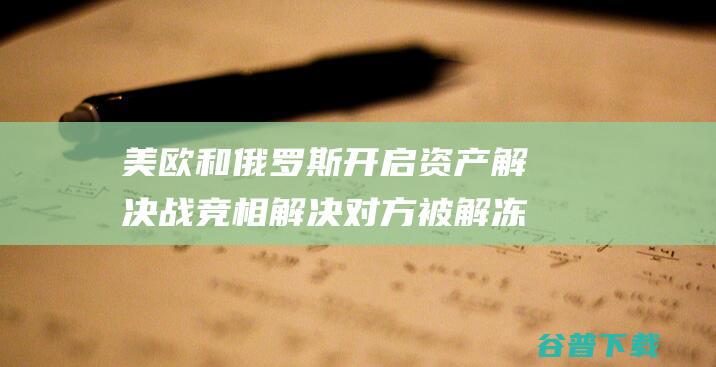 美欧和俄罗斯开启资产解决战 竞相解决对方被解冻财富 (美欧和俄罗斯核战结果)