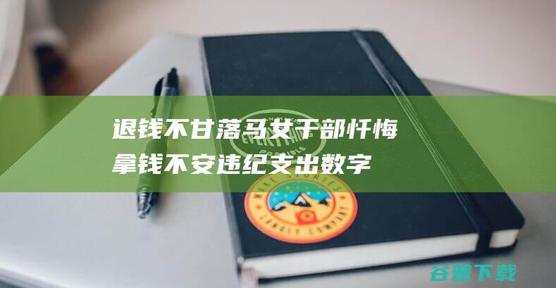 退钱不甘！落马女干部忏悔 拿钱不安 违纪支出数字吓自己一跳 (该退的钱不退可以报警吗)